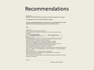 Recommendations 
Poliambulatorio ………………………….. 
Modulo di consenso informato per procedure chirurgiche ambulatoriali o day surgery 
Da consegnare al momento della prenotazione e riportare . 
Si prega di leggere attentamente e riempire con i dati richiesti sopra le parti 
indicate dai puntini(data,città,cognome,nome,intervento,firma). 
Data:…………………. 
Città:…………………. 
Io sottoscritto………………………………………………………. 
Dichiaro di attenermi alle seguenti disposizioni: 
I)non assumere alcun cibo nelle 6 ore precedenti l'intervento,ne' liquidi nelle due ore 
precedenti; 
raccomandazioni per il digiuno preoperatorio* 
MATERIALE INGERITO TEMPO MINIMO DI DIGIUNO 
Liquidi chiari (acqua,caffè,the, succo senza polpa, bibite 
gasate) 
2 ore 
Pasto leggero (toast e bibita) 6 ore 
2)di non guidare alcuna automobile o motocicletta o bicicletta, od utilizzare qualsiasi 
macchinario nelle 24 ore seguenti I'anestesia o sedazione , 
3)di non assumere alcoolici nelle 24 ore seguenti l'anestesia o sedazione; 
4)di farmi riaccompagnare alla mia residenza da un adulto responsabile; 
5)di rimanere in compagnia di un adulto responsabile una volta tornato al domicilio; 
6) di non assumere alcuna decisione importante ne' firmare documenti 
importanti(testamento,assicurazioni ecc.)nelle 24 ore seguenti; 
7)di vestirmi in modo pratico,cosicchè il vestiario possa essere facilmente rimosso e 
indossato e riposto in un armadietto;per es.tute da ginnastica con maniche larghe e 
apertura frontale. 
8)di non portare gioielli o altri oggetti di valore in ambulatorio; 
9)di mettermi in contatto con l'unità chirurgica ambulatoriale nel caso insorga una 
qualsiasi complicanza postoperatoria. 
10) di assumere o avere già assunto la mia terapia agli intervalli soliti,con un poco 
di acqua se necessario. 
FIRMA ......................................................................................... 
ID:quest day surg e consenso.doc 
 
