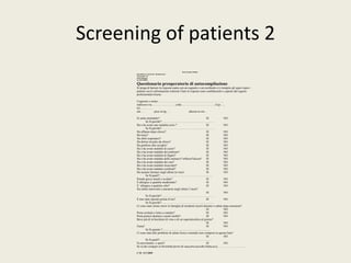 Screening of patients 2 
C.M 13/1/2009 
Dott.Claudio Melloni 
Specialista in Anestesia e Rianimazione 
Via Fossolo 28 
40138 Bologna 
tel.:051390048 
Questionario preoperatorio di autocompilazione 
Si prega di barrare la risposta esatta con un segnetto o un cerchietto e/o riempire gli spazi sopra i 
puntini con le informazioni richieste.Tutte le risposte sono confidenziali e coperte dal segreto 
professionale.Grazie. 
Cognome e nome:…………………………………………………………. 
indirizzo:via…………………….città:……………………………..Cap….. 
tel:………… 
età…. peso in kg…. altezza in cm… 
Si sente ammalato? SI NO 
Se Si,perché?……………………………………………… 
Ha o ha avuto una malattia seria ? SI NO 
Se Si,perché?……………………………………………… 
Ha affanno dopo sforzo? SI NO 
Ha tosse? SI NO 
Ha sibili respiratori? SI NO 
Ha dolore al petto da sforzo? SI NO 
Ha gonfiore alle caviglie? SI NO 
Ha o ha avuto malattie di cuore? SI NO 
Ha o ha avuto malattie dei polmoni? SI NO 
Ha o ha avuto malattie di fegato? SI NO 
Ha o ha avuto malattie dello stomaco? reflusso?ulcera? SI NO 
Ha o ha avuto malattie dei reni? SI NO 
Ha o ha avuto malattie muscolari? SI NO 
Ha o ha avuto malattie cerebrali? SI NO 
Ha assunto farmaci negli ultimi tre mesi SI NO 
Se Si,quali?……………………………………………… 
Prende gocce nasali o oculari? SI NO 
È allergico a qualche medicinale? SI NO 
E’ allergico a qualche cibo? SI NO 
Ha subito interventi o anestesie negli ultimi 3 mesi? 
SI NO 
Se Si,perché?……………………………………………… 
È mai stato operato prima d’ora? SI NO 
Se Si,perché?……………………………………………… 
Ci sono state strane storie in famiglia di incidenti insorti durante o subito dopo anestesia? 
SI NO 
Porta occhiali o lenti a contatto? SI NO 
Porta protesi dentarie o ponti mobili? SI NO 
Beve più di in bicchiere di vino o di un superalcoolico al giorno? 
SI NO 
Fuma? SI NO 
Se Si,quanto ?................................................................... 
Ci sono stati altri problemi di salute fisica o mentale non compresi in questa lista? 
SI NO 
Se Si,quali?……………………………………………… 
Fa movimento o sport? SI NO 
Se sì,che cosa(per es bicicletta,lavori di casa,orto,raccolta frutta,ecc), ………………………. 
 