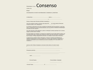 Consenso Poliambulatorio S.Lucia 
Via Murri 164 
Bologna 
DICHIARAZIONE DI AVVENUTA INFORMAZIONE E CONSENSO ALL’ANESTESIA 
Io Sottoscritto/a……………………………………........………. nato/a a ……………................. 
..............................................................................................il........................................................... 
Dichiaro di essere stato informato/a dal Medico Anestesista dr…………………………………... 
che le mie condizioni di salute mi collocano nella classe ASA*……. ed il rischio relativo all’intervento 
chirurgico al quale io verro’ sottoposto/a è ………………………………………** 
Ho compreso le informazioni circa il tipo di anestesia più appropriato nella mia situazione e, dopo avere 
preso in considerazione anche le eventuali alternative, dò il mio consenso al trattamento anestesiologico 
concordato che sarà il seguente:………. ……………………........…. 
Sono stato informato che tale trattamento, qualora si verificassero condizioni particolari che mi verranno 
spiegate, potrebbe essere modificato. 
Mi è stato spiegato che l’anestesia, pur essendo fra le metodiche più sicure della medicina moderna, può 
comportare ancora oggi in rarissimi casi complicanze mortali o gravi danni permanenti, in particolare di 
tipo neurologico. Mi ritengo adeguatamente informato e non desidero ricevere ulteriori informazioni. 
In seguito alla mia richiesta di ulteriori informazioni, ho ricevuto e compreso ogni spiegazione sui 
trattamenti anestesiologici che verranno adottati prima, durante e dopo l’intervento. In particolare, ho 
compreso le informazioni circa le complicanze più comuni e prevedibili nel mio caso specifico, che 
consistono in:………………………………………………………….............. 
Autorizzo inoltre il Medico Anestesista a comunicare notizie relative al mio stato di salute 
a…………………………………………………………………………………………………...... 
........................................................................................................................................................... 
Dichiarazioni particolari:……………………………………………………………....................... 
........................................................................................................................................................................ 
.............................................................................................................................................. 
DATA..................................... 
Firma del Paziente Firma del Medico Anestesista 
……………………………………. .............................................……. 
Firma del Tutore/……………………………..……di…...……………………….……... 
 