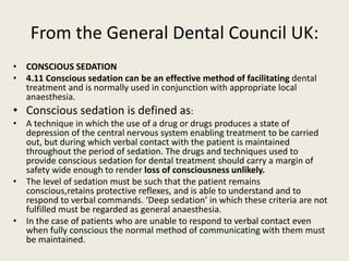 From the General Dental Council UK: 
• CONSCIOUS SEDATION 
• 4.11 Conscious sedation can be an effective method of facilitating dental 
treatment and is normally used in conjunction with appropriate local 
anaesthesia. 
• Conscious sedation is defined as: 
• A technique in which the use of a drug or drugs produces a state of 
depression of the central nervous system enabling treatment to be carried 
out, but during which verbal contact with the patient is maintained 
throughout the period of sedation. The drugs and techniques used to 
provide conscious sedation for dental treatment should carry a margin of 
safety wide enough to render loss of consciousness unlikely. 
• The level of sedation must be such that the patient remains 
conscious,retains protective reflexes, and is able to understand and to 
respond to verbal commands. ‘Deep sedation’ in which these criteria are not 
fulfilled must be regarded as general anaesthesia. 
• In the case of patients who are unable to respond to verbal contact even 
when fully conscious the normal method of communicating with them must 
be maintained. 
 
