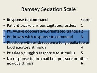 Ramsey Sedation Scale 
• Response to command score 
• Patient awake,anxious ,agitated,restless 1 
• Pt. Awake,cooperative,orientated,tranquil 2 
• Pt drowsy with response to command 3 
• Pt asleep with brisk response to glabella tap or 
loud auditory stimulus 4 
• Pt asleep,sluggish response to stimulus 5 
• No response to firm nail bed pressure or other 
noxious stimuli 6 
 