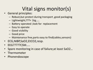 Vital signs monitor(s) 
• General principles: 
– Robust,but protect during transport ,good packaging 
– Lightweight;???< 1kg….. 
– Battery operated ;look for replacement 
– Easy to operate 
– Good visibility 
– Good price 
– Maintenance free,parts easy to find(cables,sensors) 
• ECG,NIBP,SaO2,EtCO2,resp. 
• EEG?????CSM….. 
• Spare monitoring in case of failure;at least SaO2… 
• Thermometer 
• Phonendoscope 
 