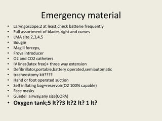 Emergency material 
• Laryngoscope;2 at least,check batterie frequently 
• Full assortment of blades,right and curves 
• LMA size 2,3,4,5 
• Bougie 
• Magill forceps, 
• Frova introducer 
• O2 and CO2 catheters 
• IV lines(latex free)+ three way extension 
• Defibrillator,portable,battery operated,semiautomatic 
• tracheostomy kit???? 
• Hand or foot operated suction 
• Self inflating bag+reservoir(O2 100% capable) 
• Face masks 
• Guedel airway,any size(COPA) 
• Oxygen tank;5 lt??3 lt?2 lt? 1 lt? 
 