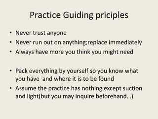 Practice Guiding priciples 
• Never trust anyone 
• Never run out on anything;replace immediately 
• Always have more you think you might need 
• Pack everything by yourself so you know what 
you have and where it is to be found 
• Assume the practice has nothing except suction 
and light(but you may inquire beforehand…) 
 