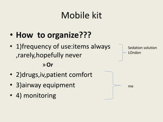 Mobile kit 
• How to organize??? 
• 1)frequency of use:items always 
,rarely,hopefully never 
»Or 
• 2)drugs,iv,patient comfort 
• 3)airway equipment 
• 4) monitoring 
Sedation solution 
LOndon 
me 
 