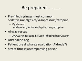 Be prepared………… 
• Pre-filled syringes;most common 
sedatives/analgesics/vasopressors/atropine 
– My choice: 
midazolam/fentanest/ephedrine/atropine 
• Airway rescue; 
– LMA,Laryngoscope,ETT,self inflating bag,Oxygen 
• Adrenaline bag 
• Patient pre discharge evaluation:Aldrede?? 
• Street fitness;accompanying person 
 