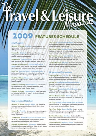 2009 FEATURES SCHEDULE
July/August                                                          Let’s Try: Learn To Dive Holidays Popularised by
                                                                     Jacques Cousteau, the sport of diving is now something anyone
Getting To Know: Thailand Thailand is winning back                   can try.We show you where and how.
holidaymakers with its exotic culture, glorious beaches, the buzz
of Bangkok and so much more.                                         Pack Your Clubs: Lisbon Coast Portugal’s capital is
                                                                     fast becoming known for the excellent golf in its environs as well
Escape To: Salzburg Birthplace of Mozart and the                     as for its history, heritage and wine.
setting for the Sound of Music,Austria’s second city is a ﬁrm
favourite with British holidaymakers.                                On Your Doorstep: Lake District The scenic
                                                                     splendour of England’s North West has made it a perennial
All Aboard: Ex-UK Cruises There’s no need to ﬂy                      favourite since Wordsworth lived there 200 years ago.
when you can sail away on cruises from ports around the UK.
                                                                     London Reviews: Markets London’s markets are an
Off The Beaten Track: Kwazulu-Natal, South                           eclectic delight, whether you want to buy local produce, sift
Africa History, safaris, beaches, Zulu heritage and sport come       through bric-a-brac or simply browse for bargains.
together gloriously in this year-round holiday destination.

Let’s Try: Escorted Tours – Coaching Holidays It’s
cool to coach.We debunk the myths about escorted touring             November/December
holidays and look at the many options of offer worldwide.
                                                                     Getting To Know: Jamaica Get into the reggae spirit
Pack Your Clubs: Murcia Join us as we explore Spain’s                as we uncover the biggest little island in the world and ﬁnd a
fastest-growing golf destination, and home to the world’s only       paradise of beaches, mountains, rivers and forests.
Nicklaus Golf Trail.
                                                                     Escape To: European Christmas Markets
On Your Doorstep: Channel Islands Close to home,                     Christmas is a magical time to visit the festive markets of
yet with a distinctive French inﬂuence – we explore Jersey,          Germany, France, Belgium and Austria.
Guernsey and the smaller Channel Islands.
                                                                     All Aboard: Australia & World Cruises Long
London Reviews: London’s Parks Green oases amid                      holidays at sea offer a cost-effective way to see distant
the hubbub of daily life in the capital – London’s celebrated        destinations from the comfort of your ﬂoating hotel.
parks are a treasure all can enjoy.
                                                                     Off The Beaten Track: Brazil Join us as we venture
                                                                     from the beaches and carnival traditions of Rio to the heart of
                                                                     the Amazon rainforest.
September/October
                                                                     Let’s Try: Family skiing And Winter Activities
Getting To Know: Canary Islands Long popular for                     Downhill fun for all the family as well as other winter activities in
winter sun beach escapes, the Canary Islands offer a diverse         ski resorts across Europe, the US and Canada.
product to savour year-round.
                                                                     Pack Your Clubs: Costa Del Sol Europe’s top golf
Escape To: Toronto Canada’s biggest city makes a great               holiday destination has been reinventing itself, with new facilities
short stay for its multi-cultural neighbourhoods, theatres and       to augment its traditionally-popular offerings.
nearby Niagara Falls.
                                                                     On Your Doorstep: Scotland Head north of the
All Aboard: Middle East/Indian Ocean Cruises                         border to help celebrate Scotland’s Homecoming Year – marking
Set sail for a fast-rising region for cruise holidays to explore     Robert Burn’s 250th anniversary – as it bows out.
everything from desert islands to desert kingdoms.
                                                                     London Reviews: Ethnic London Explore London’s
Off The Beaten Track: Sri Lanka Teardrop-shaped                      cultural diversity and dine out on everything from curry in Brick
Sri Lanka has been through tough times of late, but as it recovers   Lane to dim sun in Chinatown.
tourists are rediscovering its bountiful wonders.
 