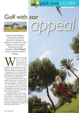 pack your CLUBS
                                                                                                                                      MURCIA, SPAIN




                 Golf with star
                                                                                      appeal
Peter Ellegard




                                             I La Manga Club hotel


                     Spanish region Murcia is
                      synonymous with Brits
                     favourite La Manga but,
                 thanks to an explosion of golf
                    facilities, it is now Spain’s
                       fastest-growing golf
                   destination. Peter Ellegard
                  recently returned to where it
                             all began…




                 W
                                            ith my golf bag slung
                                            over one shoulder
                                            and my other arm
                                            clutching golf shoes,
                                            the lift buttons were
                                            tricky to reach.
                 Thankfully, another hotel guest who got in
                 behind me spared my contortions, asking
                 which floor I wanted and pressing the button.
                     Recognising the voice, I looked round and
                 suddenly realised who my lift partner was –
                 just managing to avoid blurting out something
                 stupid, like “aren’t you Glenn Hoddle?”
                     It was just after Hoddle’s tenure as England
                 football manager some 10 years ago and we
                 were at La Manga Club, in Spain’s Murcia
                 region. But star-spotting is nothing new there.
                     For more than 35 years, the sprawling
                 leisure complex has not only been a byword
                 for holidaying Brits, but has also been a mag-
                 net for celebrities. Many have bought luxury
                 villas alongside its golf courses.
                     A frequent La Manga visitor, I have previ-
                 ously spotted actress Patsy Palmer – Bianca
                 from Eastenders – sunning herself poolside
                 and seen former F1 world champion Nigel
                 Mansell, a villa owner, setting off in a golf
                                                                     Peter Ellegard




                 buggy for a leisurely round. Other regulars
                 include David Coulthard, Kenny Dalglish, Sir
                                                                                      I Driving off on La Manga’s North Course
                 Cliff Richard and Alan Hansen.



                 July/August 2009                                                                                                The Travel & Leisure Magazine 41
 