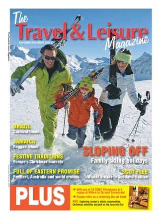 The Travel & Leisure Magazine




                                   NOVEMBER/DECEMBER 2009 £2




                                BRAZIL
                                Carnival times

                                JAMAICA
                                Reggae island

                                FESTIVE TRADITIONS
                                                                          SLOPING OFF
                                Europe's Christmas markets                        Family skiing holidays
November/December 2009




                                FULL OF EASTERN PROMISE                                                          SCOT FLEE
                                Far East, Australia and world cruises          Winter breaks in Scotland’s cities




                                PLUS
                                                                 ★ WIN one of 10 CEWE Photobooks & 5
                                                                   copies of Where to Ski and Snowboard
                                                                 ★ Reader offer on a charming Dorset hotel
                                                                 AND: Exploring London’s ethnic communities,
                                                                 Christmas activities and golf on the Costa del Sol
 