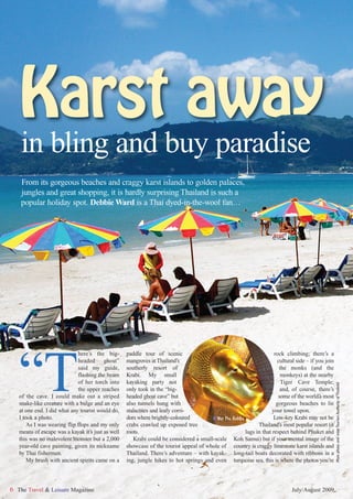 Karst away
    in bling and buy paradise
    From its gorgeous beaches and craggy karst islands to golden palaces,
    jungles and great shopping, it is hardly surprising Thailand is such a
    popular holiday spot. Debbie Ward is a Thai dyed-in-the-wool fan…




   “T
                             here’s the big-       paddle tour of scenic                                              rock climbing; there’s a
                             headed ghost”         mangroves at Thailand’s                                             cultural side – if you join
                             said my guide,        southerly resort of                                                  the monks (and the
                             flashing the beam     Krabi. My small                                                       monkeys) at the nearby
                             of her torch into     kayaking party not                                                    Tiger Cave Temple;
                                                                                                                                                     Main photo and inset:Tourism Authority of Thailand




                             the upper reaches     only took in the “big-                                                and, of course, there’s
   of the cave. I could make out a striped         headed ghost cave” but                                               some of the world’s most
   snake-like creature with a bulge and an eye     also tunnels hung with                                              gorgeous beaches to lie
   at one end. I did what any tourist would do,    stalactites and leafy corri-                                      your towel upon.
   I took a photo.                                 dors where brightly-coloured        I Wat Pho Buddha              Low-key Krabi may not be
       As I was wearing flip flops and my only     crabs crawled up exposed tree                              Thailand’s most popular resort (it
   means of escape was a kayak it’s just as well   roots.                                               lags in that respect behind Phuket and
   this was no malevolent monster but a 2,000         Krabi could be considered a small-scale Koh Samui) but if your mental image of the
   year-old cave painting, given its nickname      showcase of the tourist appeal of whole of country is craggy limestone karst islands and
   by Thai fishermen.                              Thailand. There’s adventure – with kayak- long-tail boats decorated with ribbons in a
       My brush with ancient spirits came on a     ing, jungle hikes to hot springs and even turquoise sea, this is where the photos you’re



6 The Travel & Leisure Magazine                                                                                               July/August 2009
 