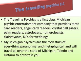 • The Traveling Psychics is a first class Michigan
psychic entertainment company that provides tarot
card readers, angel card readers, crystal ball gazers,
palm readers, astrologers, numerologists,
clairvoyants, DJ's for weddings
• My Michigan psychics are the rock stars of
everything paranormal and metaphysical, and will
travel all over the state of Michigan, Toledo and
Ontario to entertain you!
 