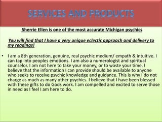 Sherrie Ellen is one of the most accurate Michigan psychics
You will find that I have a very unique eclectic approach and delivery to
my readings!
• I am a 8th generation, genuine, real psychic medium/ empath & intuitive. I
can tap into peoples emotions. I am also a numerologist and spiritual
counselor. I am not here to take your money, or to waste your time. I
believe that the information I can provide should be available to anyone
who seeks to receive psychic knowledge and guidance. This is why I do not
charge as much as many other psychics. I believe that I have been blessed
with these gifts to do Gods work. I am compelled and excited to serve those
in need as I feel I am here to do.
 