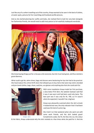 Just like any of us when travelling out of the country, Anaya wanted to be seen in the best of clothes,
at exotic spots, pictures for her travel blog and Facebook profile pictures.
And as she started planning her outfits and looks, she realised that to look her very best alongside
her fashionista friends, she would need to add many pieces to her woefully inadequate wardrobe.
She knew buying things just for a trip was a bit excessive, but she must look great, and thus started a
great dilemma.
What could a gal do, when shoes, bags and dresses were beckoning her but she had to be practical.
She heard about this online thrift store that allowed you to buy items that were top notch, branded
and pre loved clothes, bags, shoes, watches, sun glasses and anything else that she could wish for.
With some trepidation Anaya made her first purchase,
a Zara Aztec Print Skirt, the website Coolzaar said that
it was it was worn and had been used only twice. The
best part was it was only for Rs. 700, so if it wasn’t
what she expected, it wouldn’t be a big bust.
Anaya was pleasantly surprised when the skirt arrived;
it looked brand new, the only indicator that it had been
used was the lack of a price tag.
She tried it on that weekend when she went out with
some work friends, and the skirt looked great!
Compliments aside, the fit, the feel, the cut, the colour
& the fabric, Anaya understood why the skirt retailed at a few times what she paid for it. And she
Image: Zara
 