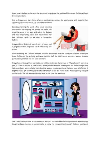 loved how it looked on her and that she could experience the quality of high street fashion without
breaking the bank.
And as Anaya went back home after an exhilarating evening, she was buzzing with ideas for her
upcoming trip. Coolzaar had just solved her dilemma.
Saturday morning she spent a few hours browsing
the website cataloguing the pieces she liked, the
ones that were in her size, and within her budget
and most importantly pieces that would make her
look fabulous while on vacation in happening
Sydney.
Anaya ordered 3 skirts, 2 bags, 3 pairs of shoes and
a gorgeous watch, all picked up at ridiculously low
prices.
While browsing the Coolzaar website, she also discovered that she could put up some of her pre
loved fashion on the website and swap out the stuff she didn’t wear anymore, was an impulse
purchase or generally not her taste anymore.
Anaya looked through her wardrobe and sticking to the de-clutter rule of “if you haven’t worn in a
year, it’s time to discard it”, she found a white pleated skirt that looked great but never sat right and
had never been worn. A halter neck top that was an impulse purchase that was used all of once. A
bag that was a gift and Anaya didn’t have the heart to tell the friend that a messenger bag was just
not her style. The pile was significantly large by the time she was done.
One Facebook login later, all she had to do was click pictures of her fashion pieces that were lovingly
bought and pass them on to someone else to enjoy. For every article of Anaya’s that was purchased,
 