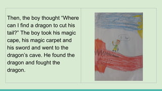 Then, the boy thought “Where
can I find a dragon to cut his
tail?” The boy took his magic
cape, his magic carpet and
his sword and went to the
dragon’s cave. He found the
dragon and fought the
dragon.
 