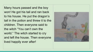 Many hours passed and the boy
won! He got his tail and ran back
to his house. He put the dragon’s
tail in the potion and threw it to the
children. Then everyone said to
the witch “You can’t own the
world.” The witch started to cry
and left the house. Then everyone
lived happily ever after!
 