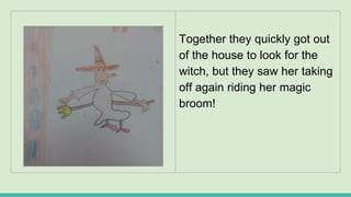 Together they quickly got out
of the house to look for the
witch, but they saw her taking
off again riding her magic
broom!
 