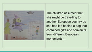 The children assumed that,
she might be travelling to
another European country as
she had left behind a bag that
contained gifts and souvenirs
from different European
monuments…
 