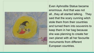 Even Aphrodite Statue became
enormous. And that was not
all...they all started talking. They
said that the scary cunning witch
stole them from their countries
and turned them into souvenirs to
keep them in her bag because
she was planning to create her
own planet with all her favourite
monuments from different
European countries.
 