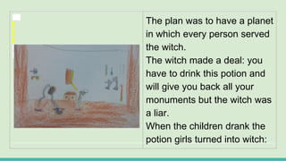 The plan was to have a planet
in which every person served
the witch.
The witch made a deal: you
have to drink this potion and
will give you back all your
monuments but the witch was
a liar.
When the children drank the
potion girls turned into witch:
 