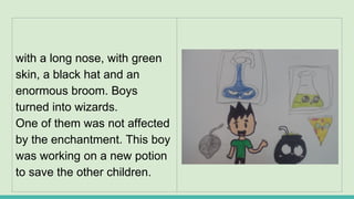 with a long nose, with green
skin, a black hat and an
enormous broom. Boys
turned into wizards.
One of them was not affected
by the enchantment. This boy
was working on a new potion
to save the other children.
 