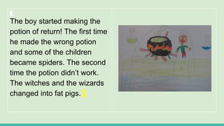 The boy started making the
potion of return! The first time
he made the wrong potion
and some of the children
became spiders. The second
time the potion didn’t work.
The witches and the wizards
changed into fat pigs.
 