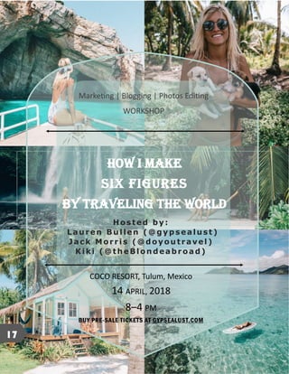 HOW I MAKE
SIX FIGURES
BY TRAVELING THE WORLD
Marketing | Blogging | Photos Editing
WORKSHOP
Hosted by:
Lauren Bu llen (@gypsealust)
Jack Morris (@doyou travel)
Kiki (@theBlon deabroad)
COCO RESORT, Tulum, Mexico
14 APRIL, 2018
8–4 PM
BUY PRE-SALE TICKETS AT GYPSEALUST.COM
17
 