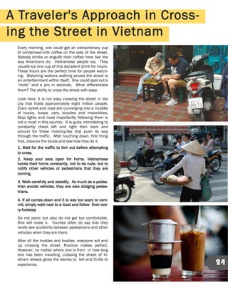 Every morning, one could get an extraordinary cup
of condensed-milk coffee on the side of the street.
Nobody drinks or engulfs their coffee here like the
way Americans do. Vietnamese people sip. They
usually sip one cup of this decadent drink for hours.
These hours are the perfect time for people watch-
ing. Watching walkers walking across the street is
an entertainment within itself. One could spot out a
“noob” and a pro in seconds. What differentiate
them? The ability to cross the street with ease.
Look here, it is not easy crossing the street in the
city that holds approximately eight million people.
Every street and road are converging into a muddle
of trucks, buses, cars, bicycles and motorbikes.
Stop lights and most importantly following them is
not a must in this country. It is quite intimidating to
constantly check left and right then back and
around for these motorcycles that push its way
through the traffic. After touching down, first thing
first, observe the locals and see how they do it.
1. Wait for the traffic to thin out before attempting
to cross.
2. Keep your ears open for horns. Vietnamese
honks their horns constantly, not to be rude, but to
notify other vehicles or pedestrians that they are
coming.
3. Walk carefully and steadily. As much as a pedes-
trian avoids vehicles, they are also dodging pedes-
trians.
4. If all comes down and it is way too scary to com-
mit, simply walk next to a local and follow their eve-
ry footstep
Do not panic but also do not get too comfortable.
One will make it. Tourists often do say that they
rarely see accidents between pedestrians and other
vehicles when they are there.
After all the hustles and bustles, everyone will end
up crossing the street. Practice makes perfect.
However, no matter where one is from or how long
one has been traveling, crossing the street of Vi-
etnam always gives the stories to tell and thrills to
experience.
A Traveler's Approach in Cross-
ing the Street in Vietnam
24
 