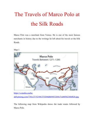 The Travels of Marco Polo at
the Silk Roads
Marco Polo was a merchant from Venice. He is one of the most famous
merchants in history due to the writings he left about his travels at the Silk
Roads.
Map 1
https://s-media-cache-
ak0.pinimg.com/736x/27/52/04/275204dbb9453269e71d405b236bfb26.jpg
The following map from Wikipedia shows the trade routes followed by
Marco Polo.
 