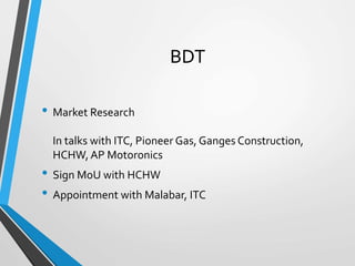 BDT
• Market Research
In talks with ITC, Pioneer Gas, Ganges Construction,
HCHW, AP Motoronics
• Sign MoU with HCHW
• Appointment with Malabar, ITC