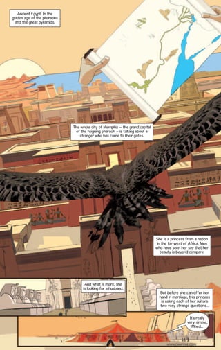 Ancient Egypt. In the
golden age of the pharaohs
and the great pyramids.

The whole city of Memphis – the grand capital
of the reigning pharaoh – is talking about a
stranger who has come to their gates.

She is a princess from a nation
in the far west of Africa. Men
who have seen her say that her
beauty is beyond compare.

And what is more, she
is looking for a husband.

But before she can offer her
hand in marriage, this princess
is asking each of her suitors
two very strange questions…
It’s really
very simple,
Mhed...

WWW.CAMPFIRE.CO.IN
CAMPFIRETM

 