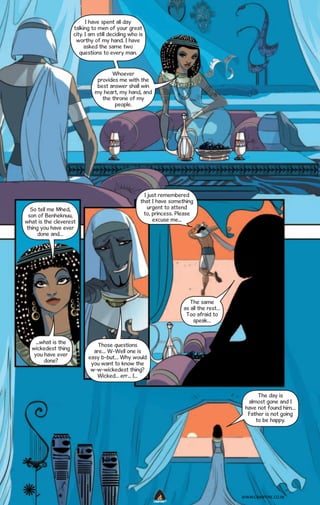 I have spent all day
talking to men of your great
city. I am still deciding who is
worthy of my hand. I have
asked the same two
questions to every man.
Whoever
provides me with the
best answer shall win
my heart, my hand, and
the throne of my
people.

So tell me Mhed,
son of Benheknuu,
what is the cleverest
thing you have ever
done and…

I just remembered
that I have something
urgent to attend
to, princess. Please
excuse me...

The same
as all the rest…
Too afraid to
speak…

...what is the
wickedest thing
you have ever
done?

Those questions
are… W-Well one is
easy b-but… Why would
you want to know the
w-w-wickedest thing?
Wicked... err... I...
The day is
almost gone and I
have not found him…
Father is not going
to be happy.

WWW.CAMPFIRE.CO.IN
CAMPFIRETM

 