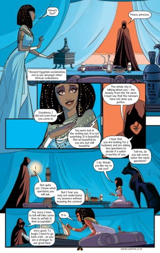 Horus’s
Eye!*

Peace, princess.

*Ancient Egyptian exclamation,
not in use amongst other
African civilisations.
The whole city is
talking about you – the
beauty from the far west.
I must say that the rumours
have not done you
justice.
Goodness, I
did not even hear
you come in.

You were lost in
the setting sun. It is not
surprising. It is beautiful.
I hear that
Not as beautiful as
you are looking for a
you are, but still
husband, and are asking
beautiful.
two questions to
decide if a suitor
Tell me, do
is worthy of you.
you ask every
suitor the same
questions?
I do. Would
you like me to
ask you?

Not quite
yet. I know what
questions you
But I fear you
will ask.
may not understand
my answers without
knowing the context.

The story I have
to tell will take some
time to unfold. Is
that acceptable?

It is.

Very good. To
begin, I need to go
back a bit… as you
are a stranger to
our great land.
WWW.CAMPFIRE.CO.IN
CAMPFIRETM

 
