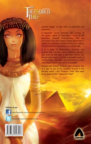 Ancient Egypt. In the time of pyramids and
pharaohs…
A beautiful young princess has arrived at
the grand capital of Memphis – home to the
legendary pharaoh Rhampsinitus. She has
journeyed from the western lands apparently in
search of a husband. While meeting the suitors,
the princess becomes privy to a secret tale.
It is a story of desperation, thievery, and
murder. But it is also a story of family, sacriﬁce,
and love. As this tale is laid bare before her,
the princess learns of three impossible feats of
brotherhood, ingenuity, and boldness of a man
who would thwart the will of a pharaoh.
Packed with action, intrigue, and romance, this
is a tale of one of the greatest thieves in the
ancient world – the ‘Treasure Thief’ who went
on to become the ‘Treasured Thief’!

Follow us on
www.facebook.com/campﬁregraphicnovels

www.twitter.com/CampﬁreComics

www.campﬁre.co.in

 