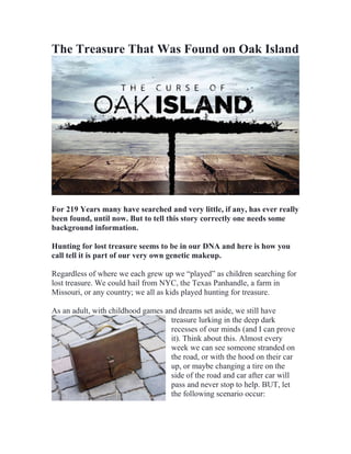 The Treasure That Was Found on Oak Island
For 219 Years many have searched and very little, if any, has ever really
been found, until now. But to tell this story correctly one needs some
background information.
Hunting for lost treasure seems to be in our DNA and here is how you
call tell it is part of our very own genetic makeup.
Regardless of where we each grew up we “played” as children searching for
lost treasure. We could hail from NYC, the Texas Panhandle, a farm in
Missouri, or any country; we all as kids played hunting for treasure.
As an adult, with childhood games and dreams set aside, we still have
treasure lurking in the deep dark
recesses of our minds (and I can prove
it). Think about this. Almost every
week we can see someone stranded on
the road, or with the hood on their car
up, or maybe changing a tire on the
side of the road and car after car will
pass and never stop to help. BUT, let
the following scenario occur:
 