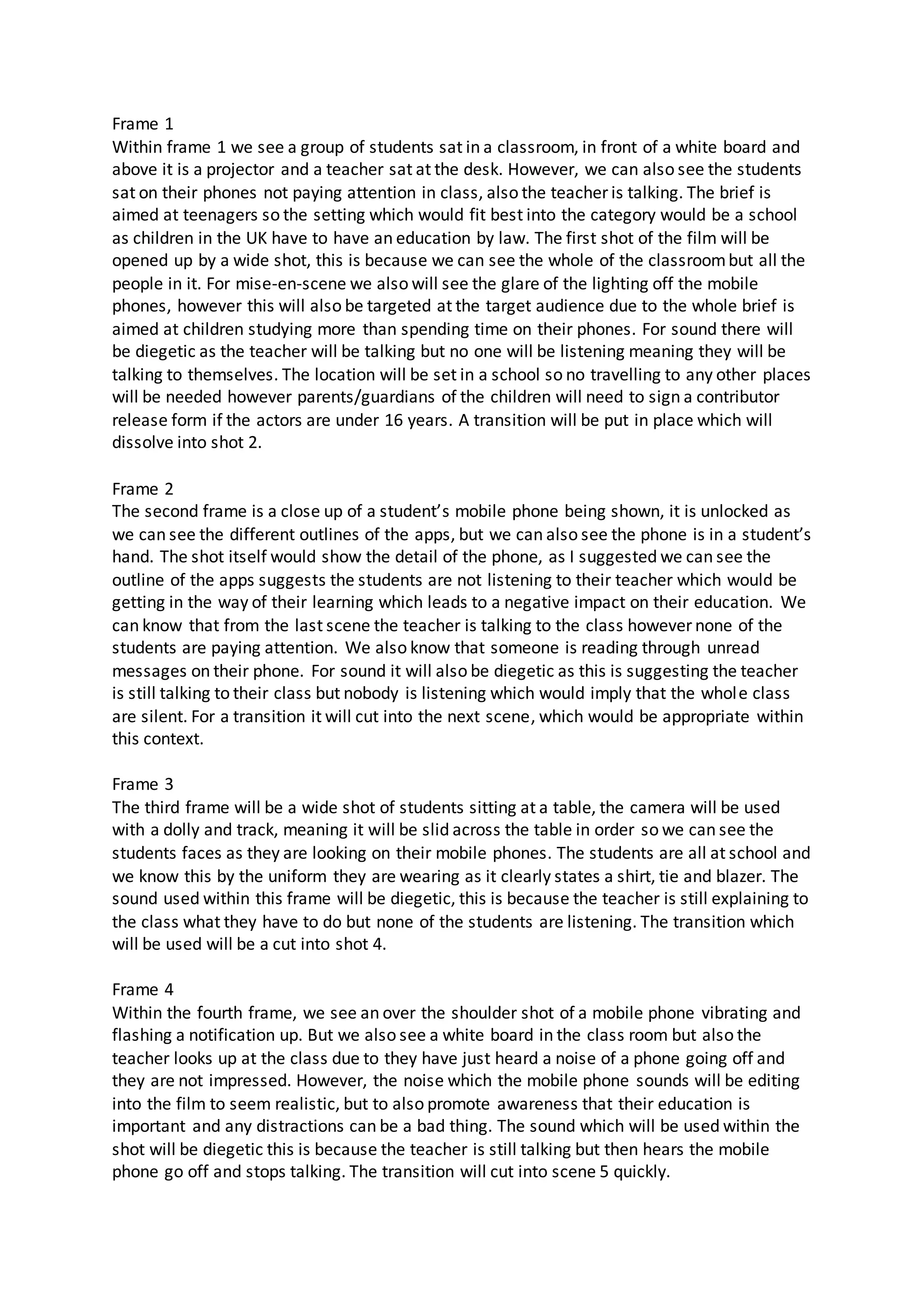 Frame 1
Within frame 1 we see a group of students sat in a classroom, in front of a white board and
above it is a projector and a teacher sat at the desk. However, we can also see the students
sat on their phones not paying attention in class, also the teacher is talking. The brief is
aimed at teenagers so the setting which would fit best into the category would be a school
as children in the UK have to have an education by law. The first shot of the film will be
opened up by a wide shot, this is because we can see the whole of the classroombut all the
people in it. For mise-en-scene we also will see the glare of the lighting off the mobile
phones, however this will also be targeted at the target audience due to the whole brief is
aimed at children studying more than spending time on their phones. For sound there will
be diegetic as the teacher will be talking but no one will be listening meaning they will be
talking to themselves. The location will be set in a school so no travelling to any other places
will be needed however parents/guardians of the children will need to sign a contributor
release form if the actors are under 16 years. A transition will be put in place which will
dissolve into shot 2.
Frame 2
The second frame is a close up of a student’s mobile phone being shown, it is unlocked as
we can see the different outlines of the apps, but we can also see the phone is in a student’s
hand. The shot itself would show the detail of the phone, as I suggested we can see the
outline of the apps suggests the students are not listening to their teacher which would be
getting in the way of their learning which leads to a negative impact on their education. We
can know that from the last scene the teacher is talking to the class however none of the
students are paying attention. We also know that someone is reading through unread
messages on their phone. For sound it will also be diegetic as this is suggesting the teacher
is still talking to their class but nobody is listening which would imply that the whole class
are silent. For a transition it will cut into the next scene, which would be appropriate within
this context.
Frame 3
The third frame will be a wide shot of students sitting at a table, the camera will be used
with a dolly and track, meaning it will be slid across the table in order so we can see the
students faces as they are looking on their mobile phones. The students are all at school and
we know this by the uniform they are wearing as it clearly states a shirt, tie and blazer. The
sound used within this frame will be diegetic, this is because the teacher is still explaining to
the class what they have to do but none of the students are listening. The transition which
will be used will be a cut into shot 4.
Frame 4
Within the fourth frame, we see an over the shoulder shot of a mobile phone vibrating and
flashing a notification up. But we also see a white board in the class room but also the
teacher looks up at the class due to they have just heard a noise of a phone going off and
they are not impressed. However, the noise which the mobile phone sounds will be editing
into the film to seem realistic, but to also promote awareness that their education is
important and any distractions can be a bad thing. The sound which will be used within the
shot will be diegetic this is because the teacher is still talking but then hears the mobile
phone go off and stops talking. The transition will cut into scene 5 quickly.
 