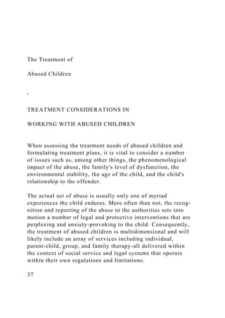 The Treatment of
Abused Children
'
TREATMENT CONSIDERATIONS IN
WORKING WITH ABUSED CHILDREN
When assessing the treatment needs of abused children and
formulating treatment plans, it is vital to consider a number
of issues such as, among other things, the phenomenological
impact of the abuse, the family's level of dysfunction, the
environmental stability, the age of the child, and the child's
relationship to the offender.
The actual act of abuse is usually only one of myriad
experiences the child endures. More often than not, the recog-
nition and reporting of the abuse to the authorities sets into
motion a number of legal and protective interventions that are
perplexing and anxiety-provoking to the child. Consequently,
the treatment of abused children is multidimensional and will
likely include an array of services including individual,
parent-child, group, and family therapy-all delivered within
the context of social service and legal systems that operate
within their own regulations and limitations.
37
 