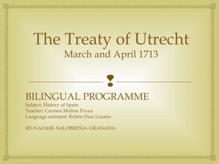
The Treaty of Utrecht
March and April 1713
BILINGUAL PROGRAMME
Subject: History of Spain
Teacher: Carmen Molina Povea
Language assistant: Rubén Díaz Lozano
IES NAZARÍ- SALOBREÑA- GRANADA
 