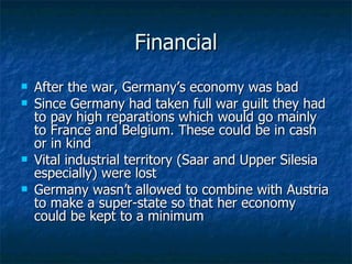 Financial After the war, Germany’s economy was bad Since Germany had taken full war guilt they had to pay high reparations which would go mainly to France and Belgium. These could be in cash or in kind Vital industrial territory (Saar and Upper Silesia especially) were lost Germany wasn’t allowed to combine with Austria to make a super-state so that her economy could be kept to a minimum 