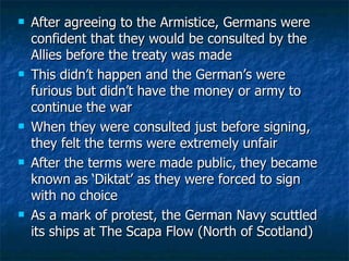 After agreeing to the Armistice, Germans were confident that they would be consulted by the Allies before the treaty was made This didn’t happen and the German’s were furious but didn’t have the money or army to continue the war When they were consulted just before signing, they felt the terms were extremely unfair After the terms were made public, they became known as ‘Diktat’ as they were forced to sign with no choice As a mark of protest, the German Navy scuttled its ships at The Scapa Flow (North of Scotland) 