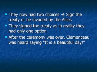 They now had two choices    Sign the treaty or be invaded by the Allies They signed the treaty as in reality they had only one option After the ceremony was over, Clemenceau was heard saying “It is a beautiful day!”  