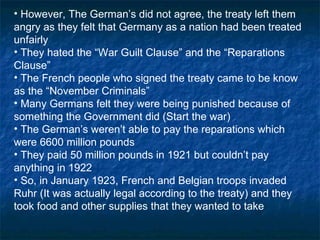 However, The German’s did not agree, the treaty left them angry as they felt that Germany as a nation had been treated unfairly They hated the “War Guilt Clause” and the “Reparations Clause” The French people who signed the treaty came to be know as the “November Criminals” Many Germans felt they were being punished because of something the Government did (Start the war) The German’s weren’t able to pay the reparations which were 6600 million pounds They paid 50 million pounds in 1921 but couldn’t pay anything in 1922 So, in January 1923, French and Belgian troops invaded Ruhr (It was actually legal according to the treaty) and they took food and other supplies that they wanted to take 