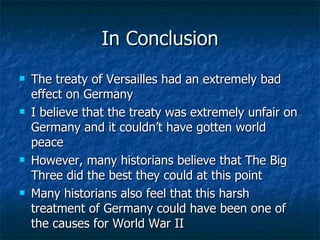 In Conclusion The treaty of Versailles had an extremely bad effect on Germany I believe that the treaty was extremely unfair on Germany and it couldn’t have gotten world peace However, many historians believe that The Big Three did the best they could at this point Many historians also feel that this harsh treatment of Germany could have been one of the causes for World War II 