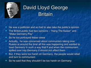 David Lloyd George Britain He was a politician and so had to also take the public’s opinion The British public had two opinions – “Hang The Kaiser” and “Make Germany Pay” So he too portrayed these views Actually,  he was concerned about communism taking over Russia at around the time all this was happening and wanted to treat Germany in such a way that if and when the communism spilled over into Germany it should not effect them But, if they were too harsh on Germany, the people would rebel and turn to communism So he said that they shouldn’t be too harsh on Germany 