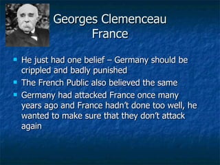 Georges Clemenceau France He just had one belief – Germany should be crippled and badly punished The French Public also believed the same Germany had attacked France once many years ago and France hadn’t done too well, he wanted to make sure that they don’t attack again 