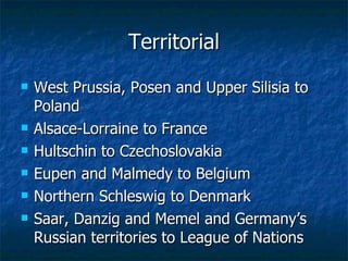 Territorial West Prussia, Posen and Upper Silisia to Poland Alsace-Lorraine to France Hultschin to Czechoslovakia Eupen and Malmedy to Belgium Northern Schleswig to Denmark Saar, Danzig and Memel and Germany’s Russian territories to League of Nations 
