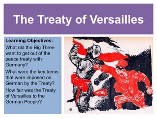 The Treaty of Versailles
Learning Objectives:
What did the Big Three
want to get out of the
peace treaty with
Germany?
What were the key terms
that were imposed on
German by the Treaty?
How fair was the Treaty
of Versailles to the
German People?
 