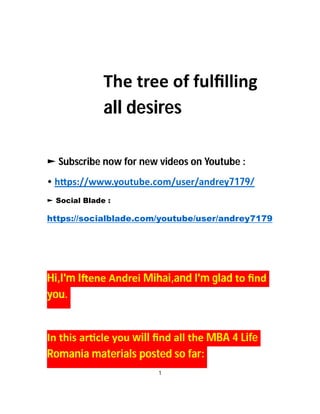The tree of fulﬁlling
all desires
► Subscribe now for new videos on Youtube :
• h ps://www.youtube.com/user/andrey7179/
► Social Blade :
https://socialblade.com/youtube/user/andrey7179
Hi,I'm I ene Andrei Mihai,and I'm glad to ﬁnd
you.
In this ar cle you will ﬁnd all the MBA 4 Life
Romania materials posted so far:
1
 
