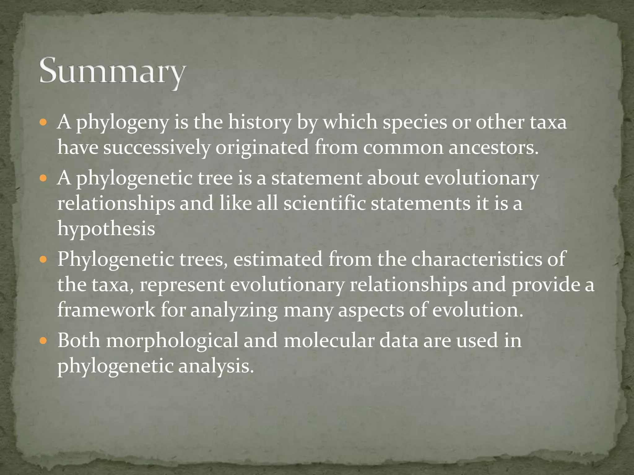  A phylogeny is the history by which species or other taxa
  have successively originated from common ancestors.
 A phylogenetic tree is a statement about evolutionary
  relationships and like all scientific statements it is a
  hypothesis
 Phylogenetic trees, estimated from the characteristics of
  the taxa, represent evolutionary relationships and provide a
  framework for analyzing many aspects of evolution.
 Both morphological and molecular data are used in
  phylogenetic analysis.
 