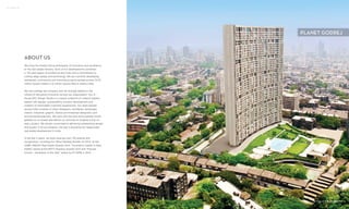 62 | ABOUT US
ABOUT US
We bring the Godrej Group philosophy of innovation and excellence
to the real estate industry. Each of our developments combines
a 118-year legacy of excellence and trust with a commitment to
cutting-edge design and technology. We are currently developing
residential, commercial and township projects spread across 10.25
million square meters (110 million square feet) in twelve cities.
We are a design led company and we strongly believe in the
culture of disruptive innovation across our organisation. Our in -
house GPL Design Studio is a unique collective of creative leaders
tasked with design, sustainability, product development and
creation of memorable customer experiences. Our team spread
across India consists of urban designers, architects; landscape,
interior, industrial, graphic, brand and broadcast designers; and
environmental planners. We work with the best and brightest minds
globally to co-create and deliver our promise of ‘brighter living’ on
every project. We remain committed to delivering outstanding design
and quality in all our projects, the way it should be for responsible
real estate development in India.
In the last 3 years, we have received over 100 awards and
recognitions, including the “Most Reliable Builder for 2014” at the
CNBC AWAAZ Real Estate Awards 2014, “Innovation Leader in Real
Estate” award at the NDTV Property Awards 2014 and “Popular
Choice - Developer of the Year” award by ET NOW in 2013.
ACTUAL SITE PHOTOGRAPH
PLANET GODREJ
 